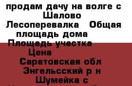 продам дачу на волге с.Шалово. Лесоперевалка › Общая площадь дома ­ 82 › Площадь участка ­ 600 › Цена ­ 1 600 000 - Саратовская обл., Энгельсский р-н, Шумейка с. Недвижимость » Дома, коттеджи, дачи продажа   . Саратовская обл.